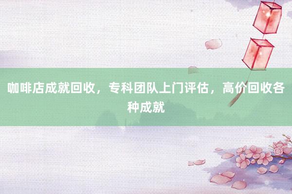 咖啡店成就回收，专科团队上门评估，高价回收各种成就